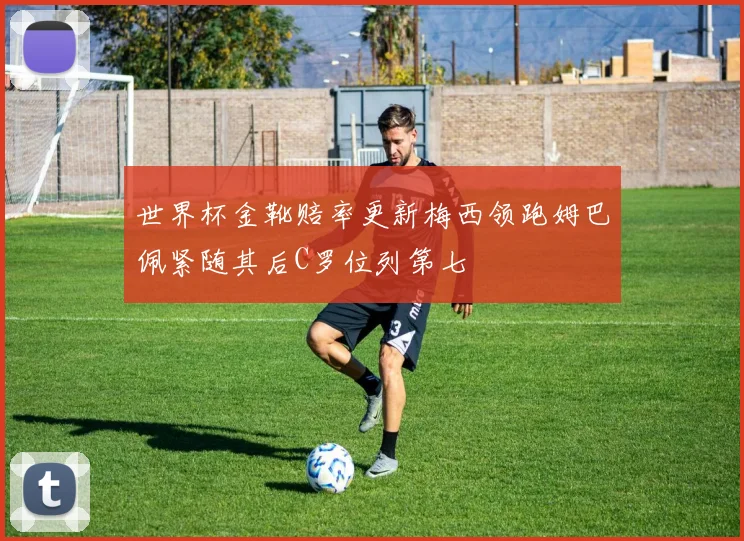 世界杯金靴赔率更新梅西领跑姆巴佩紧随其后C罗位列第七