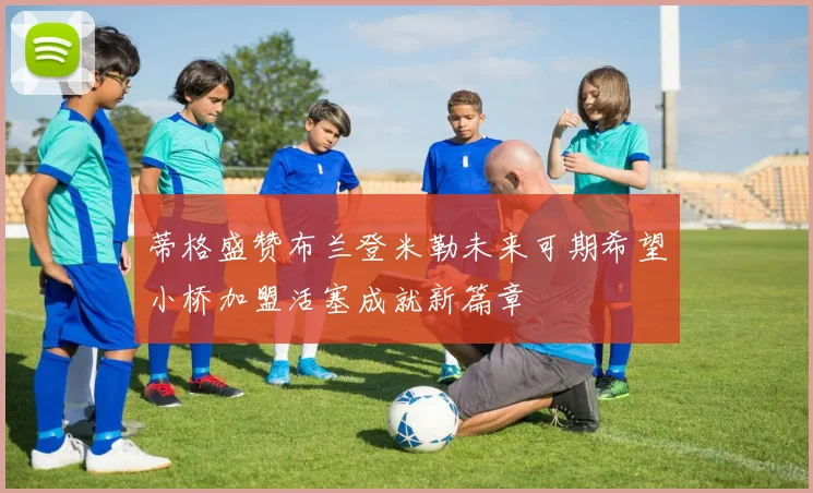 蒂格盛赞布兰登米勒未来可期希望小桥加盟活塞成就新篇章