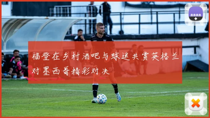 福登在乡村酒吧与球迷共赏英格兰对墨西哥精彩对决