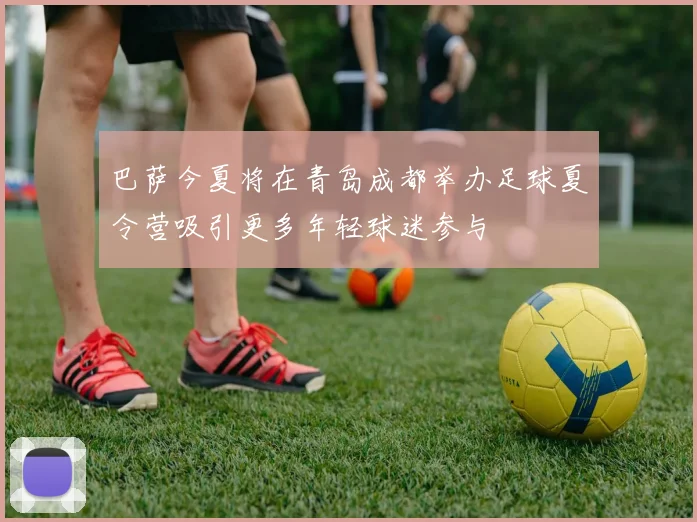 巴萨今夏将在青岛成都举办足球夏令营吸引更多年轻球迷参与