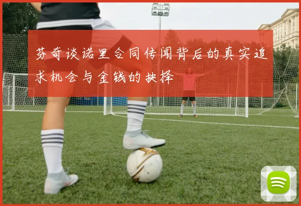 芬奇谈诺里合同传闻背后的真实追求机会与金钱的抉择