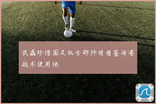 武磊珍惜国足机会邵帅将借鉴海港战术使用他