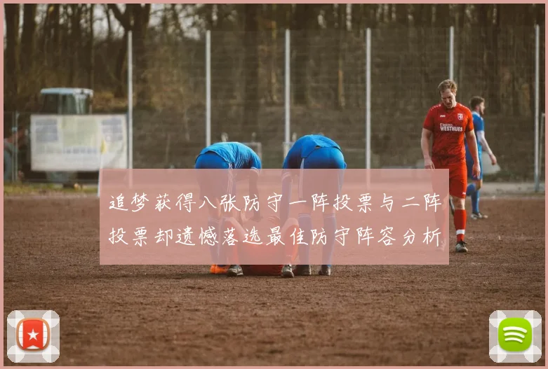 追梦获得八张防守一阵投票与二阵投票却遗憾落选最佳防守阵容分析