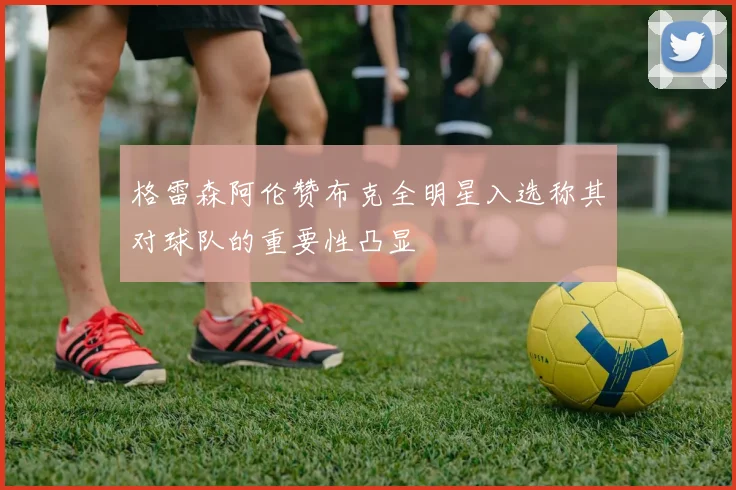 格雷森阿伦赞布克全明星入选称其对球队的重要性凸显