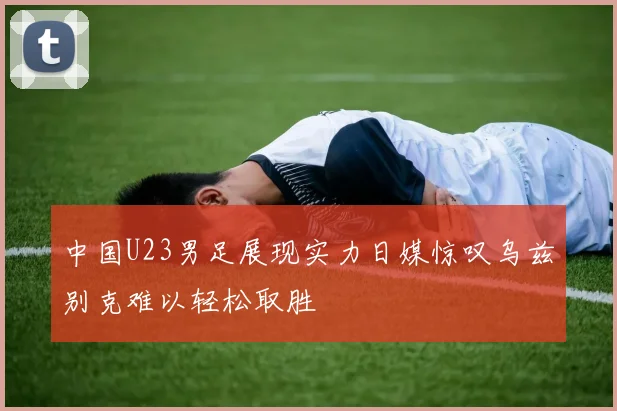 中国U23男足展现实力日媒惊叹乌兹别克难以轻松取胜