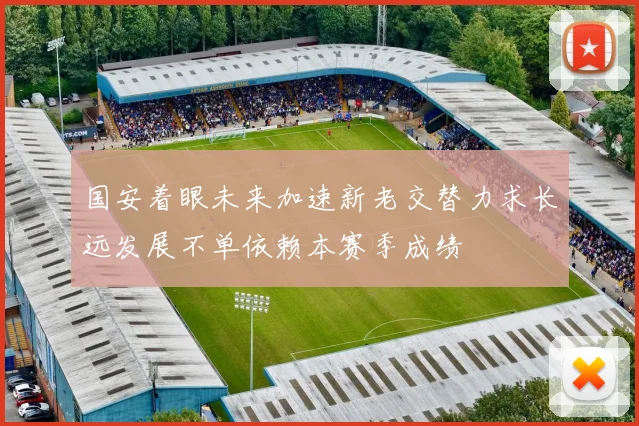国安着眼未来加速新老交替力求长远发展不单依赖本赛季成绩