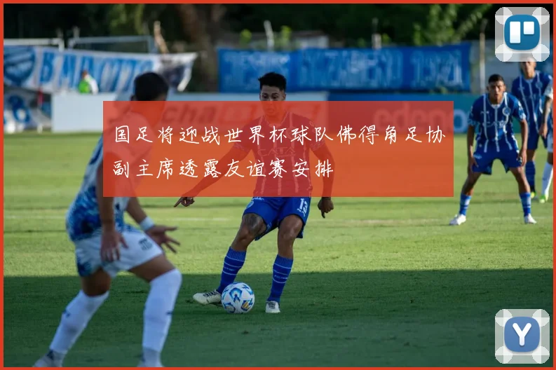 国足将迎战世界杯球队佛得角足协副主席透露友谊赛安排