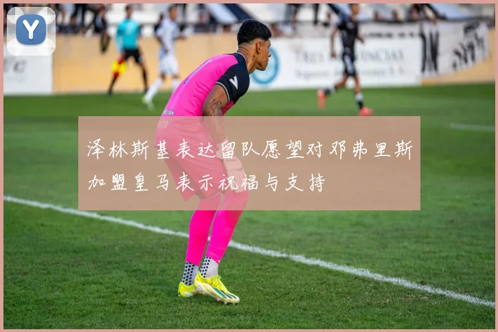 泽林斯基表达留队愿望对邓弗里斯加盟皇马表示祝福与支持