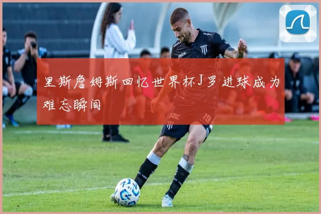 里斯詹姆斯回忆世界杯J罗进球成为难忘瞬间