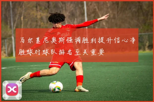 马尔基尼奥斯强调胜利提升信心净胜球对球队排名至关重要
