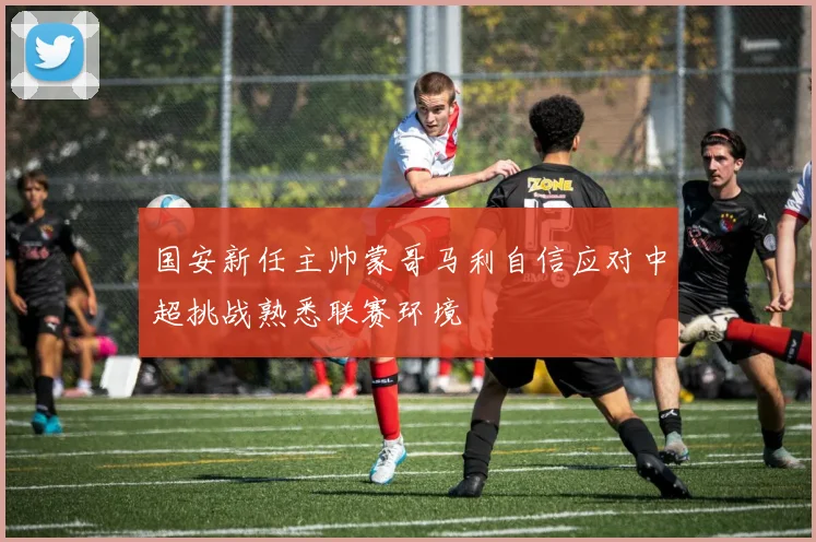 国安新任主帅蒙哥马利自信应对中超挑战熟悉联赛环境