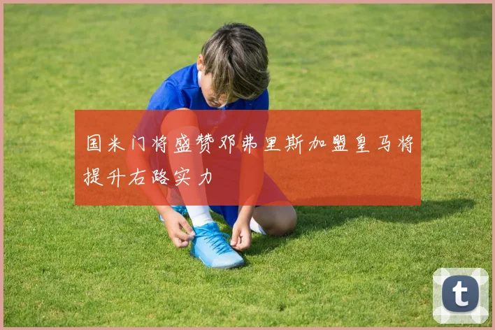 国米门将盛赞邓弗里斯加盟皇马将提升右路实力