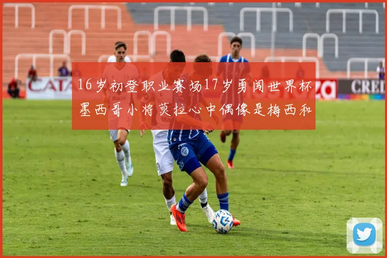 16岁初登职业赛场17岁勇闯世界杯墨西哥小将莫拉心中偶像是梅西和C罗