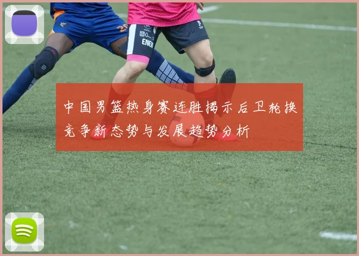中国男篮热身赛连胜揭示后卫轮换竞争新态势与发展趋势分析